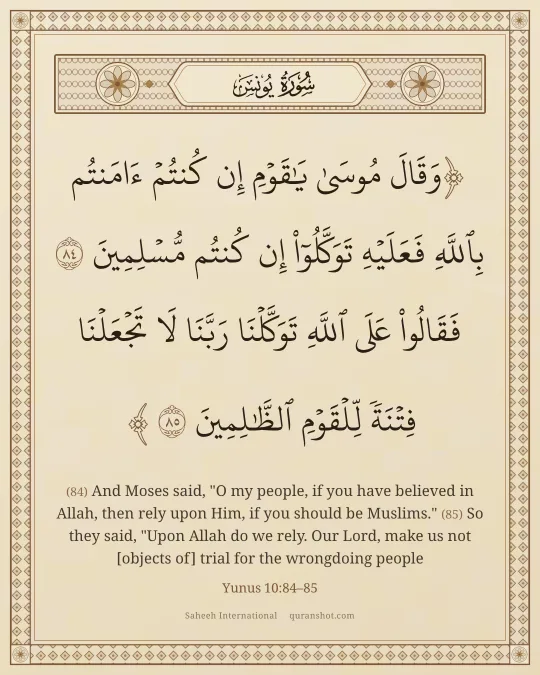 Yunus 10:84–85 — وَقَالَ مُوسَىٰ يَـٰقَوْمِ إِن كُنتُمْ ءَامَنتُم بِٱللَّهِ فَعَلَيْهِ تَوَكَّلُوٓا۟ إِن كُنتُم مُّسْلِمِينَ فَقَالُوا۟ عَلَى ٱللَّهِ تَوَكَّلْنَا رَبَّنَا لَا تَجْعَلْنَا فِتْنَةً لِّلْقَوْمِ ٱلظَّـٰلِمِينَ
