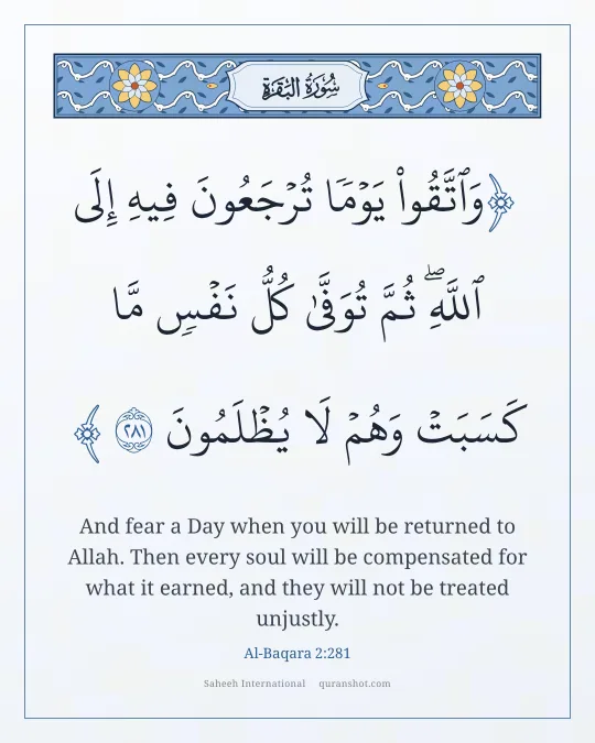 Al-Baqara 2:281 — وَٱتَّقُوا۟ يَوْمًا تُرْجَعُونَ فِيهِ إِلَى ٱللَّهِ ۖ ثُمَّ تُوَفَّىٰ كُلُّ نَفْسٍ مَّا كَسَبَتْ وَهُمْ لَا يُظْلَمُونَ