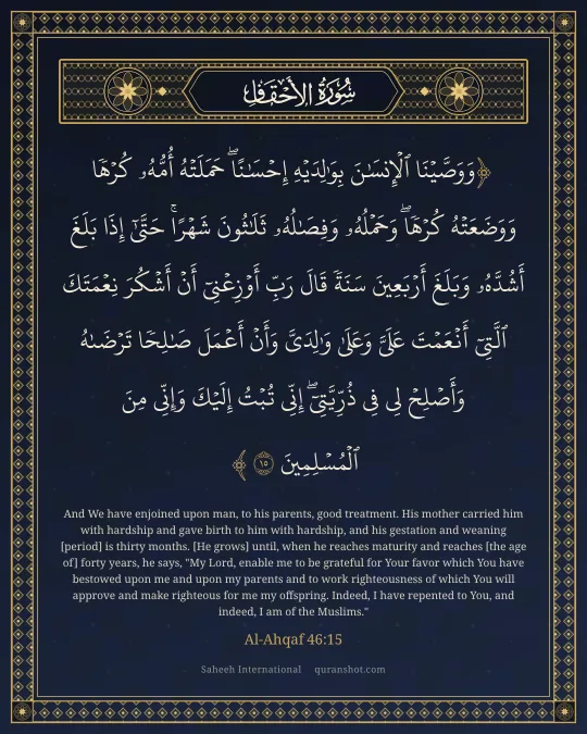 Al-Ahqaf 46:15 — وَوَصَّيْنَا ٱلْإِنسَـٰنَ بِوَٰلِدَيْهِ إِحْسَـٰنًا ۖ حَمَلَتْهُ أُمُّهُۥ كُرْهًا وَوَضَعَتْهُ كُرْهًا ۖ وَحَمْلُهُۥ وَفِصَـٰلُهُۥ ثَلَـٰثُونَ شَهْرًا ۚ حَتَّىٰٓ إِذَا بَلَغَ أَشُدَّهُۥ وَبَلَغَ أَرْبَعِينَ سَنَةً قَالَ رَبِّ أَوْزِعْنِىٓ أَنْ أَشْكُرَ نِعْمَتَكَ ٱلَّتِىٓ أَنْعَمْتَ عَلَىَّ وَعَلَىٰ وَٰلِدَىَّ وَأَنْ أَعْمَلَ صَـٰلِحًا تَرْضَىٰهُ وَأَصْلِحْ لِى فِى ذُرِّيَّتِىٓ ۖ إِنِّى تُبْتُ إِلَيْكَ وَإِنِّى مِنَ ٱلْمُسْلِمِينَ