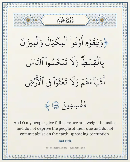 Hud 11:85 — وَيَـٰقَوْمِ أَوْفُوا۟ ٱلْمِكْيَالَ وَٱلْمِيزَانَ بِٱلْقِسْطِ ۖ وَلَا تَبْخَسُوا۟ ٱلنَّاسَ أَشْيَآءَهُمْ وَلَا تَعْثَوْا۟ فِى ٱلْأَرْضِ مُفْسِدِينَ
