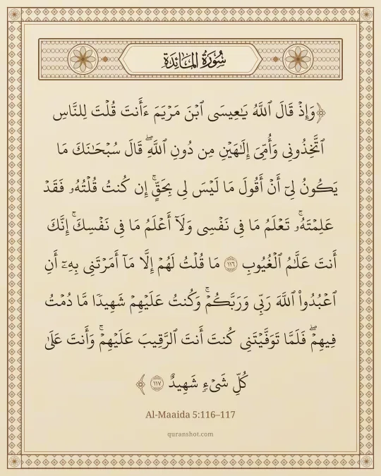 Al-Maaida 5:116–117 — وَإِذْ قَالَ ٱللَّهُ يَـٰعِيسَى ٱبْنَ مَرْيَمَ ءَأَنتَ قُلْتَ لِلنَّاسِ ٱتَّخِذُونِى وَأُمِّىَ إِلَـٰهَيْنِ مِن دُونِ ٱللَّهِ ۖ قَالَ سُبْحَـٰنَكَ مَا يَكُونُ لِىٓ أَنْ أَقُولَ مَا لَيْسَ لِى بِحَقٍّ ۚ إِن كُنتُ قُلْتُهُۥ فَقَدْ عَلِمْتَهُۥ ۚ تَعْلَمُ مَا فِى نَفْسِى وَلَآ أَعْلَمُ مَا فِى نَفْسِكَ ۚ إِنَّكَ أَنتَ عَلَّـٰمُ ٱلْغُيُوبِ مَا قُلْتُ لَهُمْ إِلَّا مَآ أَمَرْتَنِى بِهِۦٓ أَنِ ٱعْبُدُوا۟ ٱللَّهَ رَبِّى وَرَبَّكُمْ ۚ وَكُنتُ عَلَيْهِمْ شَهِيدًا مَّا دُمْتُ فِيهِمْ ۖ فَلَمَّا تَوَفَّيْتَنِى كُنتَ أَنتَ ٱلرَّقِيبَ عَلَيْهِمْ ۚ وَأَنتَ عَلَىٰ كُلِّ شَىْءٍ شَهِيدٌ