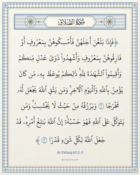 At-Talaaq 65:2–3 — فَإِذَا بَلَغْنَ أَجَلَهُنَّ فَأَمْسِكُوهُنَّ بِمَعْرُوفٍ أَوْ فَارِقُوهُنَّ بِمَعْرُوفٍ وَأَشْهِدُوا۟ ذَوَىْ عَدْلٍ مِّنكُمْ وَأَقِيمُوا۟ ٱلشَّهَـٰدَةَ لِلَّهِ ۚ ذَٰلِكُمْ يُوعَظُ بِهِۦ مَن كَانَ يُؤْمِنُ بِٱللَّهِ وَٱلْيَوْمِ ٱلْـَٔاخِرِ ۚ وَمَن يَتَّقِ ٱللَّهَ يَجْعَل لَّهُۥ مَخْرَجًا وَيَرْزُقْهُ مِنْ حَيْثُ لَا يَحْتَسِبُ ۚ وَمَن يَتَوَكَّلْ عَلَى ٱللَّهِ فَهُوَ حَسْبُهُۥٓ ۚ إِنَّ ٱللَّهَ بَـٰلِغُ أَمْرِهِۦ ۚ قَدْ جَعَلَ ٱللَّهُ لِكُلِّ شَىْءٍ قَدْرًا