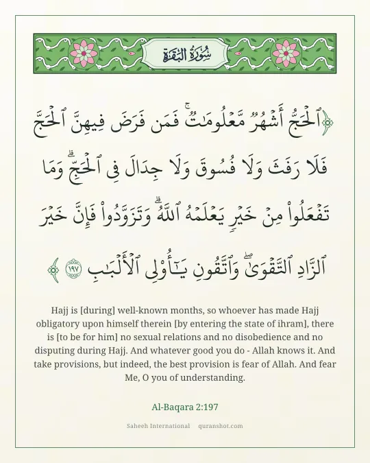 Al-Baqara 2:197 — ٱلْحَجُّ أَشْهُرٌ مَّعْلُومَـٰتٌ ۚ فَمَن فَرَضَ فِيهِنَّ ٱلْحَجَّ فَلَا رَفَثَ وَلَا فُسُوقَ وَلَا جِدَالَ فِى ٱلْحَجِّ ۗ وَمَا تَفْعَلُوا۟ مِنْ خَيْرٍ يَعْلَمْهُ ٱللَّهُ ۗ وَتَزَوَّدُوا۟ فَإِنَّ خَيْرَ ٱلزَّادِ ٱلتَّقْوَىٰ ۚ وَٱتَّقُونِ يَـٰٓأُو۟لِى ٱلْأَلْبَـٰبِ
