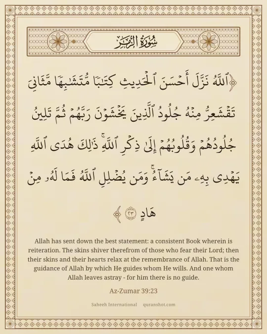 Az-Zumar 39:23 — ٱللَّهُ نَزَّلَ أَحْسَنَ ٱلْحَدِيثِ كِتَـٰبًا مُّتَشَـٰبِهًا مَّثَانِىَ تَقْشَعِرُّ مِنْهُ جُلُودُ ٱلَّذِينَ يَخْشَوْنَ رَبَّهُمْ ثُمَّ تَلِينُ جُلُودُهُمْ وَقُلُوبُهُمْ إِلَىٰ ذِكْرِ ٱللَّهِ ۚ ذَٰلِكَ هُدَى ٱللَّهِ يَهْدِى بِهِۦ مَن يَشَآءُ ۚ وَمَن يُضْلِلِ ٱللَّهُ فَمَا لَهُۥ مِنْ هَادٍ