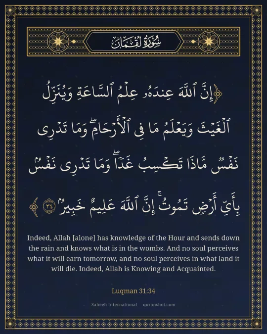 Luqman 31:34 — إِنَّ ٱللَّهَ عِندَهُۥ عِلْمُ ٱلسَّاعَةِ وَيُنَزِّلُ ٱلْغَيْثَ وَيَعْلَمُ مَا فِى ٱلْأَرْحَامِ ۖ وَمَا تَدْرِى نَفْسٌ مَّاذَا تَكْسِبُ غَدًا ۖ وَمَا تَدْرِى نَفْسٌۢ بِأَىِّ أَرْضٍ تَمُوتُ ۚ إِنَّ ٱللَّهَ عَلِيمٌ خَبِيرٌۢ