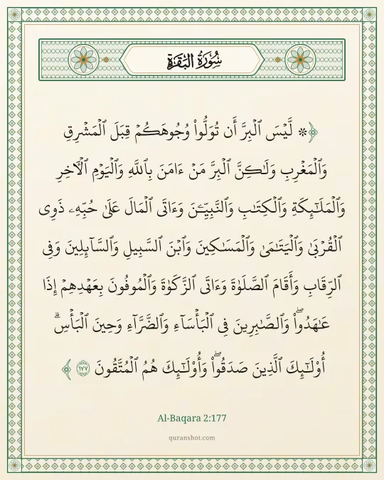 Al-Baqara 2:177 — ۞ لَّيْسَ ٱلْبِرَّ أَن تُوَلُّوا۟ وُجُوهَكُمْ قِبَلَ ٱلْمَشْرِقِ وَٱلْمَغْرِبِ وَلَـٰكِنَّ ٱلْبِرَّ مَنْ ءَامَنَ بِٱللَّهِ وَٱلْيَوْمِ ٱلْـَٔاخِرِ وَٱلْمَلَـٰٓئِكَةِ وَٱلْكِتَـٰبِ وَٱلنَّبِيِّـۧنَ وَءَاتَى ٱلْمَالَ عَلَىٰ حُبِّهِۦ ذَوِى ٱلْقُرْبَىٰ وَٱلْيَتَـٰمَىٰ وَٱلْمَسَـٰكِينَ وَٱبْنَ ٱلسَّبِيلِ وَٱلسَّآئِلِينَ وَفِى ٱلرِّقَابِ وَأَقَامَ ٱلصَّلَوٰةَ وَءَاتَى ٱلزَّكَوٰةَ وَٱلْمُوفُونَ بِعَهْدِهِمْ إِذَا عَـٰهَدُوا۟ ۖ وَٱلصَّـٰبِرِينَ فِى ٱلْبَأْسَآءِ وَٱلضَّرَّآءِ وَحِينَ ٱلْبَأْسِ ۗ أُو۟لَـٰٓئِكَ ٱلَّذِينَ صَدَقُوا۟ ۖ وَأُو۟لَـٰٓئِكَ هُمُ ٱلْمُتَّقُونَ