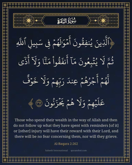 Al-Baqara 2:262 — ٱلَّذِينَ يُنفِقُونَ أَمْوَٰلَهُمْ فِى سَبِيلِ ٱللَّهِ ثُمَّ لَا يُتْبِعُونَ مَآ أَنفَقُوا۟ مَنًّا وَلَآ أَذًى ۙ لَّهُمْ أَجْرُهُمْ عِندَ رَبِّهِمْ وَلَا خَوْفٌ عَلَيْهِمْ وَلَا هُمْ يَحْزَنُونَ