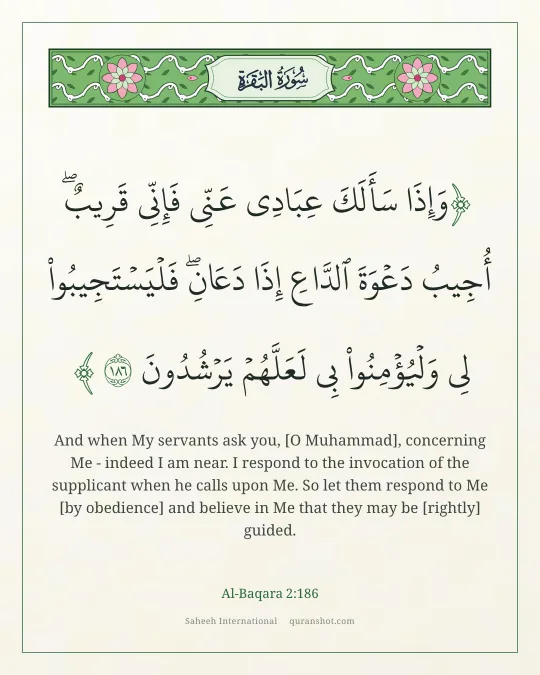 Al-Baqara 2:186 — وَإِذَا سَأَلَكَ عِبَادِى عَنِّى فَإِنِّى قَرِيبٌ ۖ أُجِيبُ دَعْوَةَ ٱلدَّاعِ إِذَا دَعَانِ ۖ فَلْيَسْتَجِيبُوا۟ لِى وَلْيُؤْمِنُوا۟ بِى لَعَلَّهُمْ يَرْشُدُونَ