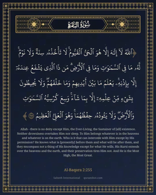 Al-Baqara 2:255 — ٱللَّهُ لَآ إِلَـٰهَ إِلَّا هُوَ ٱلْحَىُّ ٱلْقَيُّومُ ۚ لَا تَأْخُذُهُۥ سِنَةٌ وَلَا نَوْمٌ ۚ لَّهُۥ مَا فِى ٱلسَّمَـٰوَٰتِ وَمَا فِى ٱلْأَرْضِ ۗ مَن ذَا ٱلَّذِى يَشْفَعُ عِندَهُۥٓ إِلَّا بِإِذْنِهِۦ ۚ يَعْلَمُ مَا بَيْنَ أَيْدِيهِمْ وَمَا خَلْفَهُمْ ۖ وَلَا يُحِيطُونَ بِشَىْءٍ مِّنْ عِلْمِهِۦٓ إِلَّا بِمَا شَآءَ ۚ وَسِعَ كُرْسِيُّهُ ٱلسَّمَـٰوَٰتِ وَٱلْأَرْضَ ۖ وَلَا يَـُٔودُهُۥ حِفْظُهُمَا ۚ وَهُوَ ٱلْعَلِىُّ ٱلْعَظِيمُ