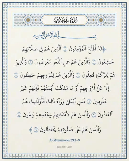 Al-Muminoon 23:1–9 — قَدْ أَفْلَحَ ٱلْمُؤْمِنُونَ ٱلَّذِينَ هُمْ فِى صَلَاتِهِمْ خَـٰشِعُونَ وَٱلَّذِينَ هُمْ عَنِ ٱللَّغْوِ مُعْرِضُونَ وَٱلَّذِينَ هُمْ لِلزَّكَوٰةِ فَـٰعِلُونَ وَٱلَّذِينَ هُمْ لِفُرُوجِهِمْ حَـٰفِظُونَ إِلَّا عَلَىٰٓ أَزْوَٰجِهِمْ أَوْ مَا مَلَكَتْ أَيْمَـٰنُهُمْ فَإِنَّهُمْ غَيْرُ مَلُومِينَ فَمَنِ ٱبْتَغَىٰ وَرَآءَ ذَٰلِكَ فَأُو۟لَـٰٓئِكَ هُمُ ٱلْعَادُونَ وَٱلَّذِينَ هُمْ لِأَمَـٰنَـٰتِهِمْ وَعَهْدِهِمْ رَٰعُونَ وَٱلَّذِينَ هُمْ عَلَىٰ صَلَوَٰتِهِمْ يُحَافِظُونَ