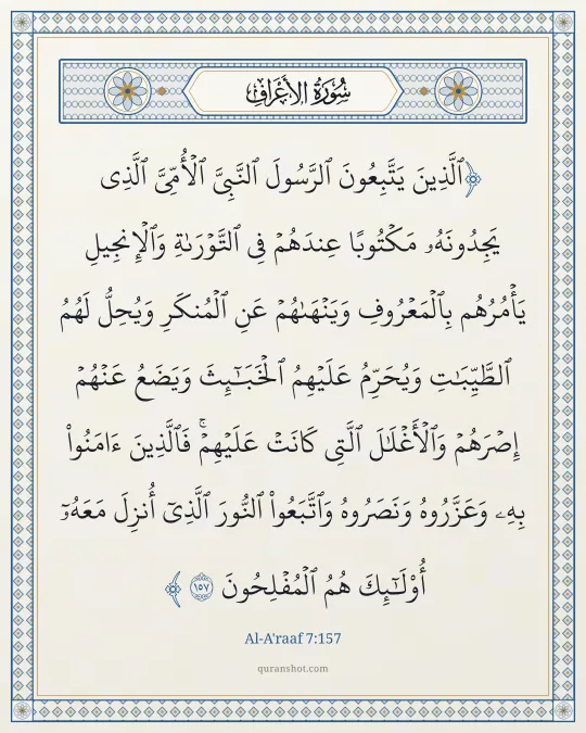 Al-A'raaf 7:157 — ٱلَّذِينَ يَتَّبِعُونَ ٱلرَّسُولَ ٱلنَّبِىَّ ٱلْأُمِّىَّ ٱلَّذِى يَجِدُونَهُۥ مَكْتُوبًا عِندَهُمْ فِى ٱلتَّوْرَىٰةِ وَٱلْإِنجِيلِ يَأْمُرُهُم بِٱلْمَعْرُوفِ وَيَنْهَىٰهُمْ عَنِ ٱلْمُنكَرِ وَيُحِلُّ لَهُمُ ٱلطَّيِّبَـٰتِ وَيُحَرِّمُ عَلَيْهِمُ ٱلْخَبَـٰٓئِثَ وَيَضَعُ عَنْهُمْ إِصْرَهُمْ وَٱلْأَغْلَـٰلَ ٱلَّتِى كَانَتْ عَلَيْهِمْ ۚ فَٱلَّذِينَ ءَامَنُوا۟ بِهِۦ وَعَزَّرُوهُ وَنَصَرُوهُ وَٱتَّبَعُوا۟ ٱلنُّورَ ٱلَّذِىٓ أُنزِلَ مَعَهُۥٓ ۙ أُو۟لَـٰٓئِكَ هُمُ ٱلْمُفْلِحُونَ