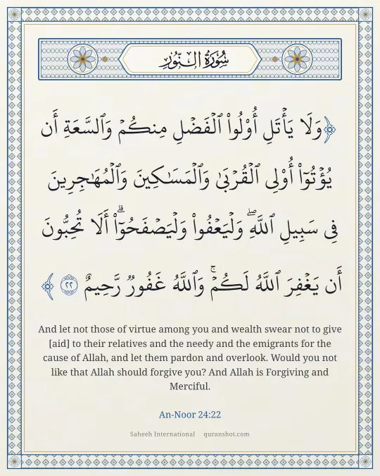 An-Noor 24:22 — وَلَا يَأْتَلِ أُو۟لُوا۟ ٱلْفَضْلِ مِنكُمْ وَٱلسَّعَةِ أَن يُؤْتُوٓا۟ أُو۟لِى ٱلْقُرْبَىٰ وَٱلْمَسَـٰكِينَ وَٱلْمُهَـٰجِرِينَ فِى سَبِيلِ ٱللَّهِ ۖ وَلْيَعْفُوا۟ وَلْيَصْفَحُوٓا۟ ۗ أَلَا تُحِبُّونَ أَن يَغْفِرَ ٱللَّهُ لَكُمْ ۗ وَٱللَّهُ غَفُورٌ رَّحِيمٌ