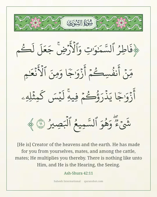 Ash-Shura 42:11 — فَاطِرُ ٱلسَّمَـٰوَٰتِ وَٱلْأَرْضِ ۚ جَعَلَ لَكُم مِّنْ أَنفُسِكُمْ أَزْوَٰجًا وَمِنَ ٱلْأَنْعَـٰمِ أَزْوَٰجًا ۖ يَذْرَؤُكُمْ فِيهِ ۚ لَيْسَ كَمِثْلِهِۦ شَىْءٌ ۖ وَهُوَ ٱلسَّمِيعُ ٱلْبَصِيرُ