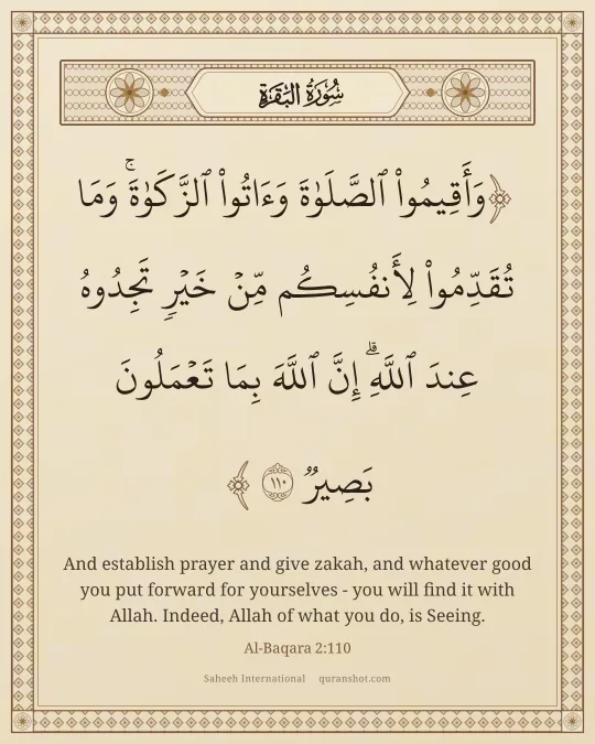 Al-Baqara 2:110 — وَأَقِيمُوا۟ ٱلصَّلَوٰةَ وَءَاتُوا۟ ٱلزَّكَوٰةَ ۚ وَمَا تُقَدِّمُوا۟ لِأَنفُسِكُم مِّنْ خَيْرٍ تَجِدُوهُ عِندَ ٱللَّهِ ۗ إِنَّ ٱللَّهَ بِمَا تَعْمَلُونَ بَصِيرٌ