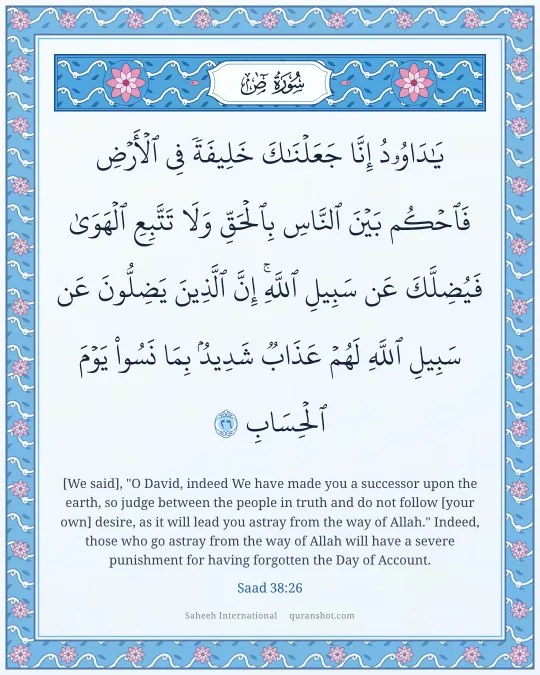 Saad 38:26 — يَـٰدَاوُۥدُ إِنَّا جَعَلْنَـٰكَ خَلِيفَةً فِى ٱلْأَرْضِ فَٱحْكُم بَيْنَ ٱلنَّاسِ بِٱلْحَقِّ وَلَا تَتَّبِعِ ٱلْهَوَىٰ فَيُضِلَّكَ عَن سَبِيلِ ٱللَّهِ ۚ إِنَّ ٱلَّذِينَ يَضِلُّونَ عَن سَبِيلِ ٱللَّهِ لَهُمْ عَذَابٌ شَدِيدٌۢ بِمَا نَسُوا۟ يَوْمَ ٱلْحِسَابِ