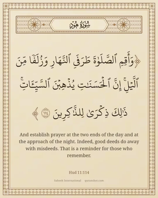 Hud 11:114 — وَأَقِمِ ٱلصَّلَوٰةَ طَرَفَىِ ٱلنَّهَارِ وَزُلَفًا مِّنَ ٱلَّيْلِ ۚ إِنَّ ٱلْحَسَنَـٰتِ يُذْهِبْنَ ٱلسَّيِّـَٔاتِ ۚ ذَٰلِكَ ذِكْرَىٰ لِلذَّٰكِرِينَ
