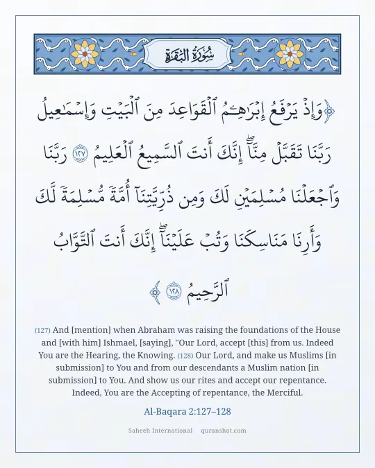 Al-Baqara 2:127–128 — وَإِذْ يَرْفَعُ إِبْرَٰهِـۧمُ ٱلْقَوَاعِدَ مِنَ ٱلْبَيْتِ وَإِسْمَـٰعِيلُ رَبَّنَا تَقَبَّلْ مِنَّآ ۖ إِنَّكَ أَنتَ ٱلسَّمِيعُ ٱلْعَلِيمُ رَبَّنَا وَٱجْعَلْنَا مُسْلِمَيْنِ لَكَ وَمِن ذُرِّيَّتِنَآ أُمَّةً مُّسْلِمَةً لَّكَ وَأَرِنَا مَنَاسِكَنَا وَتُبْ عَلَيْنَآ ۖ إِنَّكَ أَنتَ ٱلتَّوَّابُ ٱلرَّحِيمُ