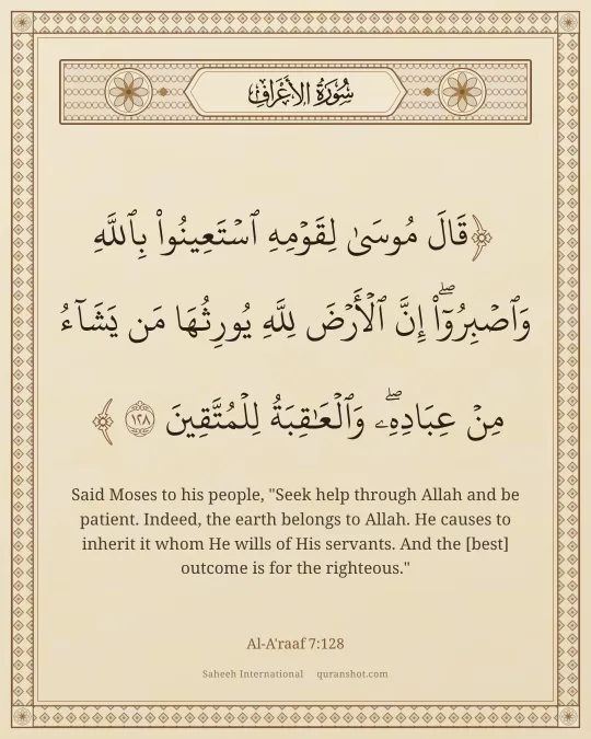 Al-A'raaf 7:128 — قَالَ مُوسَىٰ لِقَوْمِهِ ٱسْتَعِينُوا۟ بِٱللَّهِ وَٱصْبِرُوٓا۟ ۖ إِنَّ ٱلْأَرْضَ لِلَّهِ يُورِثُهَا مَن يَشَآءُ مِنْ عِبَادِهِۦ ۖ وَٱلْعَـٰقِبَةُ لِلْمُتَّقِينَ
