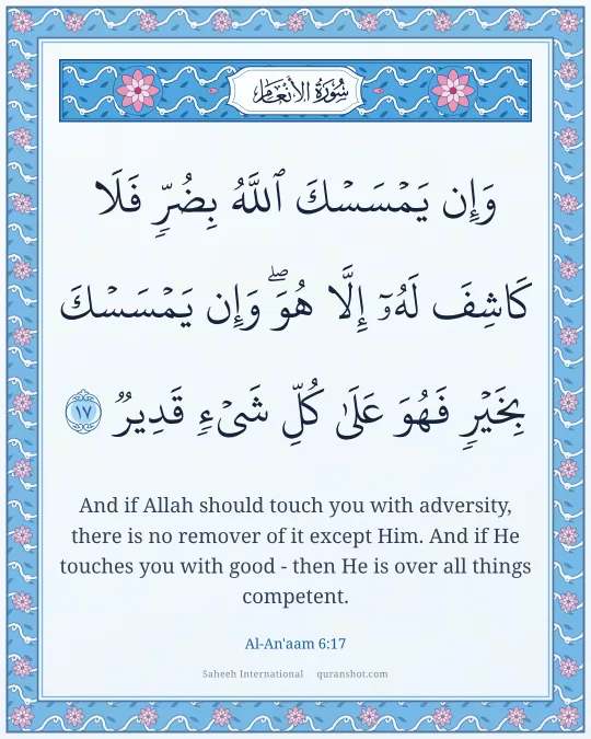 Al-An'aam 6:17 — وَإِن يَمْسَسْكَ ٱللَّهُ بِضُرٍّ فَلَا كَاشِفَ لَهُۥٓ إِلَّا هُوَ ۖ وَإِن يَمْسَسْكَ بِخَيْرٍ فَهُوَ عَلَىٰ كُلِّ شَىْءٍ قَدِيرٌ