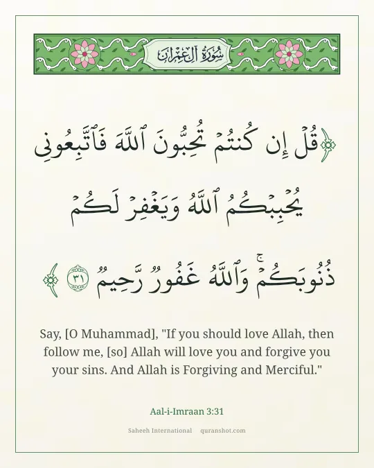 Aal-i-Imraan 3:31 — قُلْ إِن كُنتُمْ تُحِبُّونَ ٱللَّهَ فَٱتَّبِعُونِى يُحْبِبْكُمُ ٱللَّهُ وَيَغْفِرْ لَكُمْ ذُنُوبَكُمْ ۗ وَٱللَّهُ غَفُورٌ رَّحِيمٌ