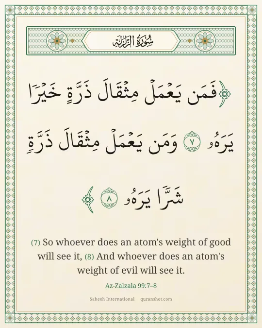 Az-Zalzala 99:7–8 — فَمَن يَعْمَلْ مِثْقَالَ ذَرَّةٍ خَيْرًا يَرَهُۥ وَمَن يَعْمَلْ مِثْقَالَ ذَرَّةٍ شَرًّا يَرَهُۥ