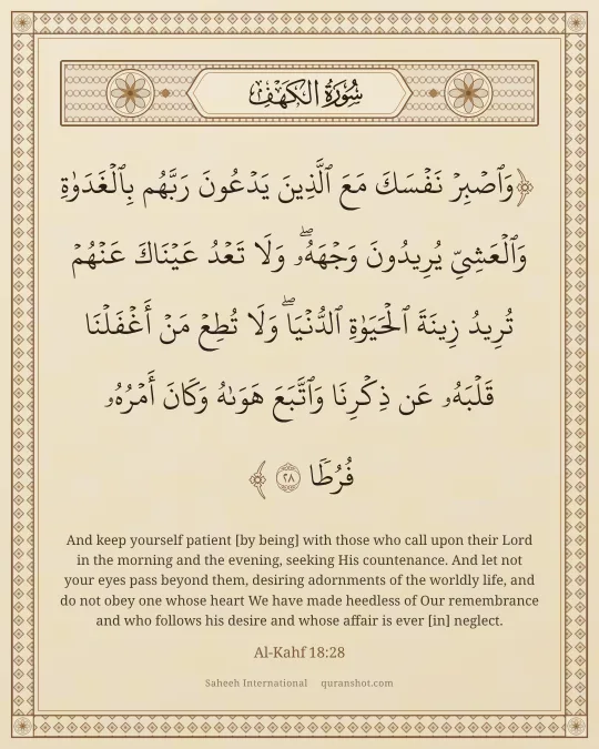 Al-Kahf 18:28 — وَٱصْبِرْ نَفْسَكَ مَعَ ٱلَّذِينَ يَدْعُونَ رَبَّهُم بِٱلْغَدَوٰةِ وَٱلْعَشِىِّ يُرِيدُونَ وَجْهَهُۥ ۖ وَلَا تَعْدُ عَيْنَاكَ عَنْهُمْ تُرِيدُ زِينَةَ ٱلْحَيَوٰةِ ٱلدُّنْيَا ۖ وَلَا تُطِعْ مَنْ أَغْفَلْنَا قَلْبَهُۥ عَن ذِكْرِنَا وَٱتَّبَعَ هَوَىٰهُ وَكَانَ أَمْرُهُۥ فُرُطًا