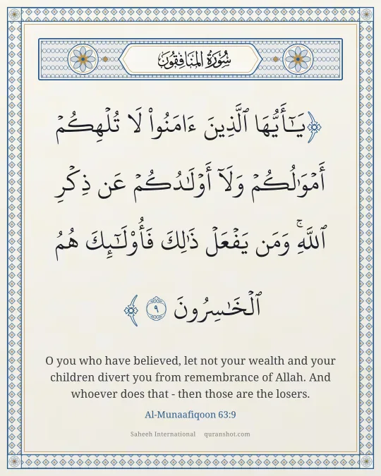 Al-Munaafiqoon 63:9 — يَـٰٓأَيُّهَا ٱلَّذِينَ ءَامَنُوا۟ لَا تُلْهِكُمْ أَمْوَٰلُكُمْ وَلَآ أَوْلَـٰدُكُمْ عَن ذِكْرِ ٱللَّهِ ۚ وَمَن يَفْعَلْ ذَٰلِكَ فَأُو۟لَـٰٓئِكَ هُمُ ٱلْخَـٰسِرُونَ