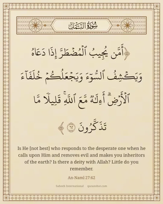 An-Naml 27:62 — أَمَّن يُجِيبُ ٱلْمُضْطَرَّ إِذَا دَعَاهُ وَيَكْشِفُ ٱلسُّوٓءَ وَيَجْعَلُكُمْ خُلَفَآءَ ٱلْأَرْضِ ۗ أَءِلَـٰهٌ مَّعَ ٱللَّهِ ۚ قَلِيلًا مَّا تَذَكَّرُونَ