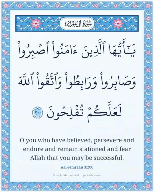 Aal-i-Imraan 3:200 — يَـٰٓأَيُّهَا ٱلَّذِينَ ءَامَنُوا۟ ٱصْبِرُوا۟ وَصَابِرُوا۟ وَرَابِطُوا۟ وَٱتَّقُوا۟ ٱللَّهَ لَعَلَّكُمْ تُفْلِحُونَ