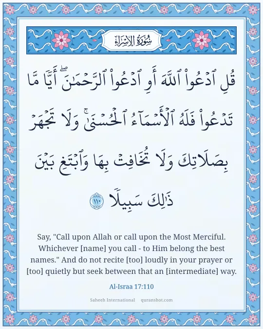 Al-Israa 17:110 — قُلِ ٱدْعُوا۟ ٱللَّهَ أَوِ ٱدْعُوا۟ ٱلرَّحْمَـٰنَ ۖ أَيًّا مَّا تَدْعُوا۟ فَلَهُ ٱلْأَسْمَآءُ ٱلْحُسْنَىٰ ۚ وَلَا تَجْهَرْ بِصَلَاتِكَ وَلَا تُخَافِتْ بِهَا وَٱبْتَغِ بَيْنَ ذَٰلِكَ سَبِيلًا