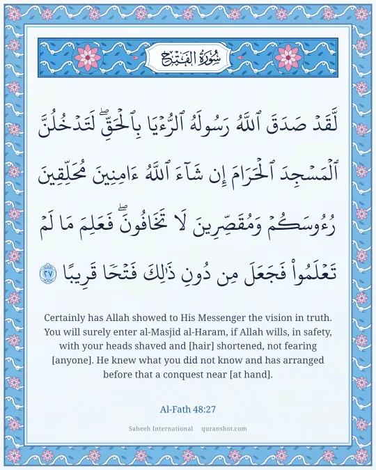 Al-Fath 48:27 — لَّقَدْ صَدَقَ ٱللَّهُ رَسُولَهُ ٱلرُّءْيَا بِٱلْحَقِّ ۖ لَتَدْخُلُنَّ ٱلْمَسْجِدَ ٱلْحَرَامَ إِن شَآءَ ٱللَّهُ ءَامِنِينَ مُحَلِّقِينَ رُءُوسَكُمْ وَمُقَصِّرِينَ لَا تَخَافُونَ ۖ فَعَلِمَ مَا لَمْ تَعْلَمُوا۟ فَجَعَلَ مِن دُونِ ذَٰلِكَ فَتْحًا قَرِيبًا