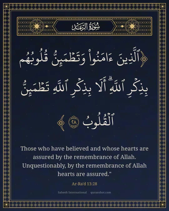 Ar-Ra'd 13:28 — ٱلَّذِينَ ءَامَنُوا۟ وَتَطْمَئِنُّ قُلُوبُهُم بِذِكْرِ ٱللَّهِ ۗ أَلَا بِذِكْرِ ٱللَّهِ تَطْمَئِنُّ ٱلْقُلُوبُ