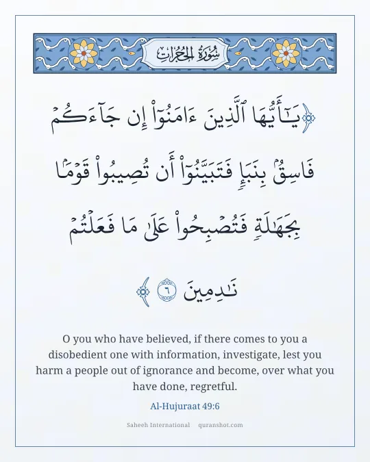 Al-Hujuraat 49:6 — يَـٰٓأَيُّهَا ٱلَّذِينَ ءَامَنُوٓا۟ إِن جَآءَكُمْ فَاسِقٌۢ بِنَبَإٍ فَتَبَيَّنُوٓا۟ أَن تُصِيبُوا۟ قَوْمًۢا بِجَهَـٰلَةٍ فَتُصْبِحُوا۟ عَلَىٰ مَا فَعَلْتُمْ نَـٰدِمِينَ
