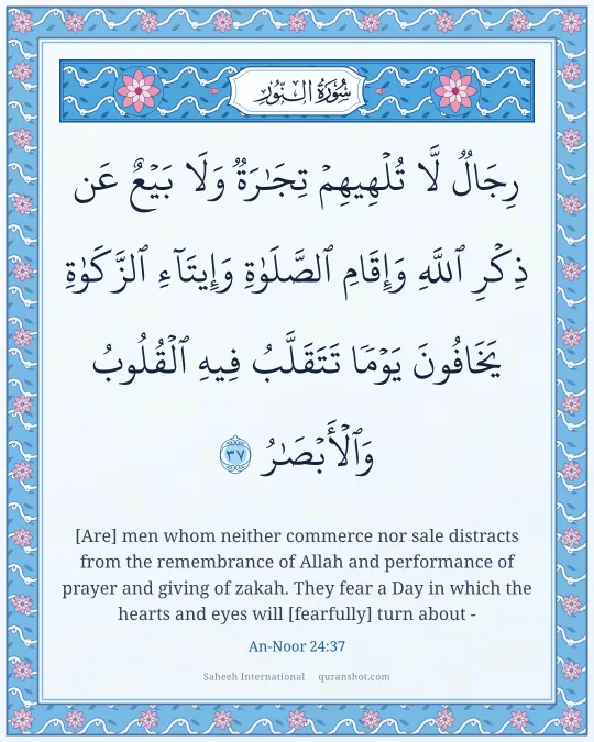 An-Noor 24:37 — رِجَالٌ لَّا تُلْهِيهِمْ تِجَـٰرَةٌ وَلَا بَيْعٌ عَن ذِكْرِ ٱللَّهِ وَإِقَامِ ٱلصَّلَوٰةِ وَإِيتَآءِ ٱلزَّكَوٰةِ ۙ يَخَافُونَ يَوْمًا تَتَقَلَّبُ فِيهِ ٱلْقُلُوبُ وَٱلْأَبْصَـٰرُ
