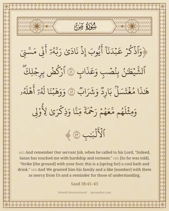 Saad 38:41–43 — وَٱذْكُرْ عَبْدَنَآ أَيُّوبَ إِذْ نَادَىٰ رَبَّهُۥٓ أَنِّى مَسَّنِىَ ٱلشَّيْطَـٰنُ بِنُصْبٍ وَعَذَابٍ ٱرْكُضْ بِرِجْلِكَ ۖ هَـٰذَا مُغْتَسَلٌۢ بَارِدٌ وَشَرَابٌ وَوَهَبْنَا لَهُۥٓ أَهْلَهُۥ وَمِثْلَهُم مَّعَهُمْ رَحْمَةً مِّنَّا وَذِكْرَىٰ لِأُو۟لِى ٱلْأَلْبَـٰبِ