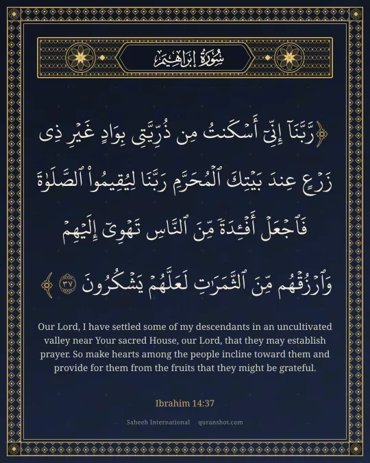 Ibrahim 14:37 — رَّبَّنَآ إِنِّىٓ أَسْكَنتُ مِن ذُرِّيَّتِى بِوَادٍ غَيْرِ ذِى زَرْعٍ عِندَ بَيْتِكَ ٱلْمُحَرَّمِ رَبَّنَا لِيُقِيمُوا۟ ٱلصَّلَوٰةَ فَٱجْعَلْ أَفْـِٔدَةً مِّنَ ٱلنَّاسِ تَهْوِىٓ إِلَيْهِمْ وَٱرْزُقْهُم مِّنَ ٱلثَّمَرَٰتِ لَعَلَّهُمْ يَشْكُرُونَ