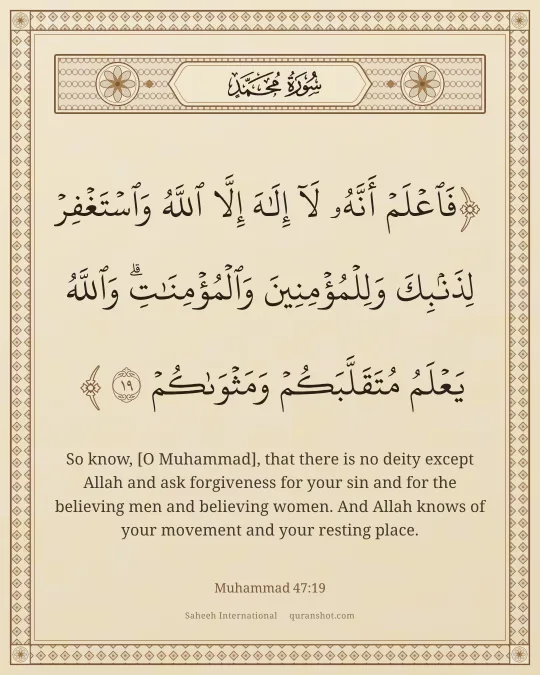 Muhammad 47:19 — فَٱعْلَمْ أَنَّهُۥ لَآ إِلَـٰهَ إِلَّا ٱللَّهُ وَٱسْتَغْفِرْ لِذَنۢبِكَ وَلِلْمُؤْمِنِينَ وَٱلْمُؤْمِنَـٰتِ ۗ وَٱللَّهُ يَعْلَمُ مُتَقَلَّبَكُمْ وَمَثْوَىٰكُمْ