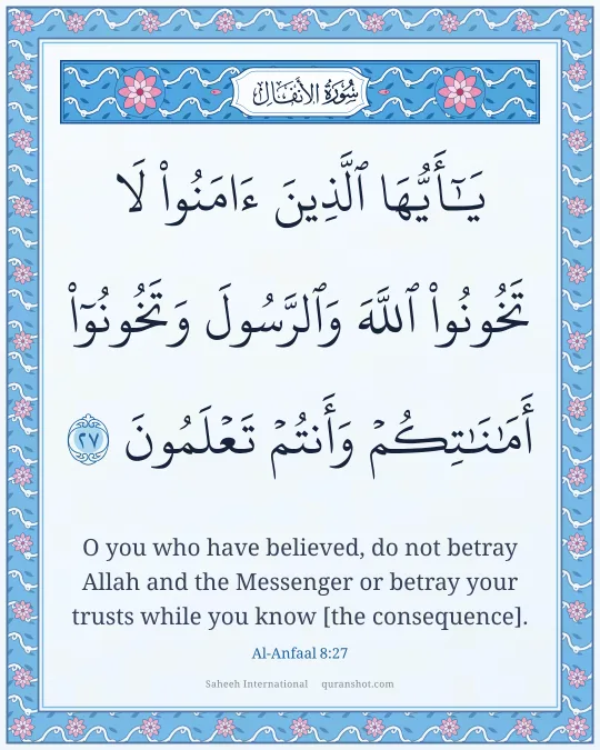 Al-Anfaal 8:27 — يَـٰٓأَيُّهَا ٱلَّذِينَ ءَامَنُوا۟ لَا تَخُونُوا۟ ٱللَّهَ وَٱلرَّسُولَ وَتَخُونُوٓا۟ أَمَـٰنَـٰتِكُمْ وَأَنتُمْ تَعْلَمُونَ