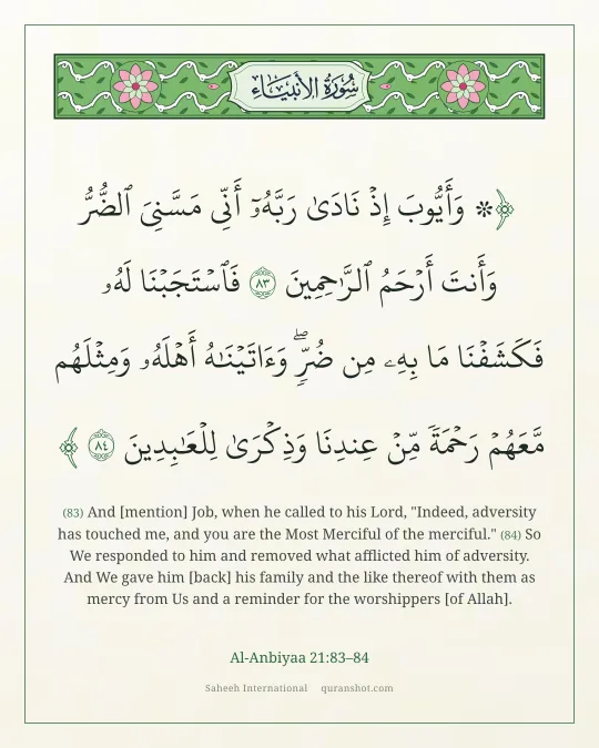 Al-Anbiyaa 21:83–84 — ۞ وَأَيُّوبَ إِذْ نَادَىٰ رَبَّهُۥٓ أَنِّى مَسَّنِىَ ٱلضُّرُّ وَأَنتَ أَرْحَمُ ٱلرَّٰحِمِينَ فَٱسْتَجَبْنَا لَهُۥ فَكَشَفْنَا مَا بِهِۦ مِن ضُرٍّ ۖ وَءَاتَيْنَـٰهُ أَهْلَهُۥ وَمِثْلَهُم مَّعَهُمْ رَحْمَةً مِّنْ عِندِنَا وَذِكْرَىٰ لِلْعَـٰبِدِينَ