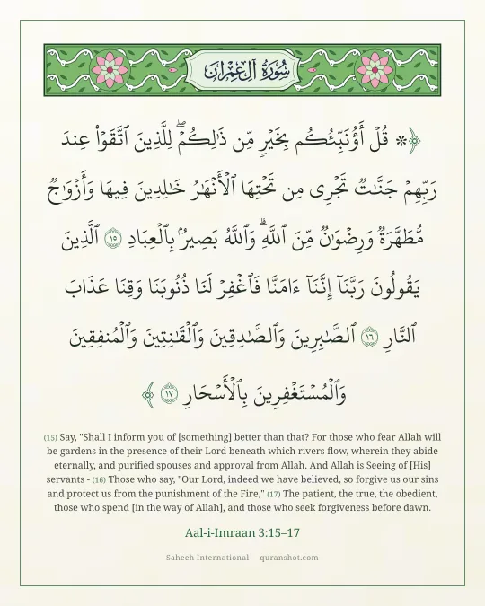 Aal-i-Imraan 3:15–17 — ۞ قُلْ أَؤُنَبِّئُكُم بِخَيْرٍ مِّن ذَٰلِكُمْ ۚ لِلَّذِينَ ٱتَّقَوْا۟ عِندَ رَبِّهِمْ جَنَّـٰتٌ تَجْرِى مِن تَحْتِهَا ٱلْأَنْهَـٰرُ خَـٰلِدِينَ فِيهَا وَأَزْوَٰجٌ مُّطَهَّرَةٌ وَرِضْوَٰنٌ مِّنَ ٱللَّهِ ۗ وَٱللَّهُ بَصِيرٌۢ بِٱلْعِبَادِ ٱلَّذِينَ يَقُولُونَ رَبَّنَآ إِنَّنَآ ءَامَنَّا فَٱغْفِرْ لَنَا ذُنُوبَنَا وَقِنَا عَذَابَ ٱلنَّارِ ٱلصَّـٰبِرِينَ وَٱلصَّـٰدِقِينَ وَٱلْقَـٰنِتِينَ وَٱلْمُنفِقِينَ وَٱلْمُسْتَغْفِرِينَ بِٱلْأَسْحَارِ