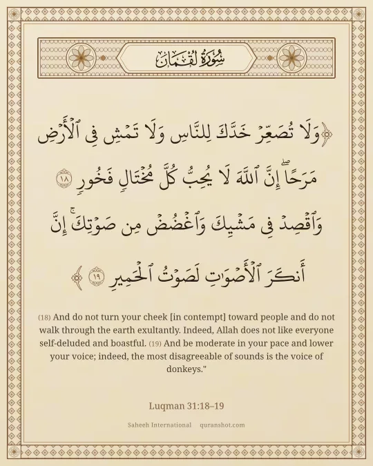 Luqman 31:18–19 — وَلَا تُصَعِّرْ خَدَّكَ لِلنَّاسِ وَلَا تَمْشِ فِى ٱلْأَرْضِ مَرَحًا ۖ إِنَّ ٱللَّهَ لَا يُحِبُّ كُلَّ مُخْتَالٍ فَخُورٍ وَٱقْصِدْ فِى مَشْيِكَ وَٱغْضُضْ مِن صَوْتِكَ ۚ إِنَّ أَنكَرَ ٱلْأَصْوَٰتِ لَصَوْتُ ٱلْحَمِيرِ