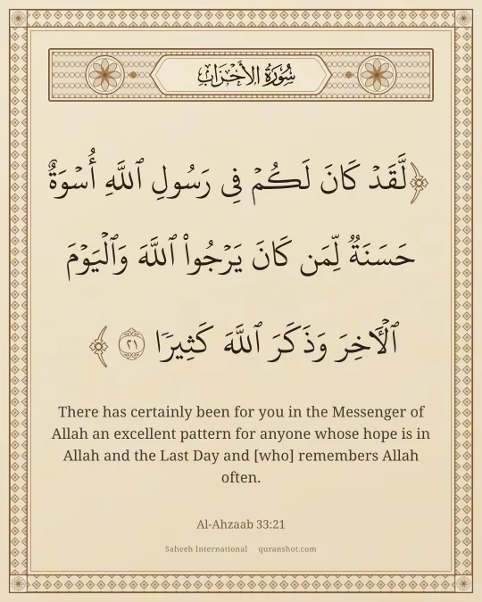 Al-Ahzaab 33:21 — لَّقَدْ كَانَ لَكُمْ فِى رَسُولِ ٱللَّهِ أُسْوَةٌ حَسَنَةٌ لِّمَن كَانَ يَرْجُوا۟ ٱللَّهَ وَٱلْيَوْمَ ٱلْـَٔاخِرَ وَذَكَرَ ٱللَّهَ كَثِيرًا