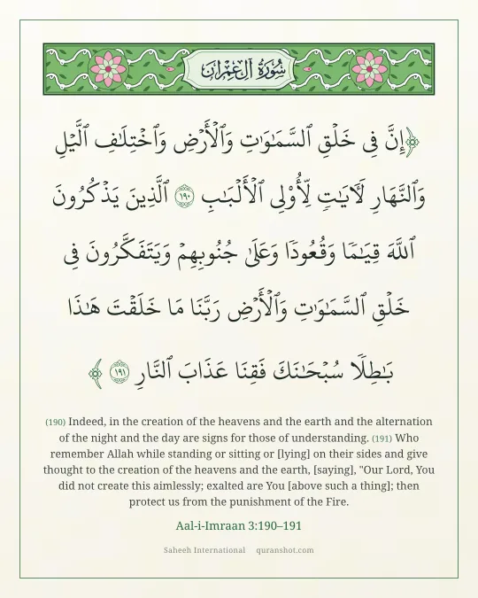 Aal-i-Imraan 3:190–191 — إِنَّ فِى خَلْقِ ٱلسَّمَـٰوَٰتِ وَٱلْأَرْضِ وَٱخْتِلَـٰفِ ٱلَّيْلِ وَٱلنَّهَارِ لَـَٔايَـٰتٍ لِّأُو۟لِى ٱلْأَلْبَـٰبِ ٱلَّذِينَ يَذْكُرُونَ ٱللَّهَ قِيَـٰمًا وَقُعُودًا وَعَلَىٰ جُنُوبِهِمْ وَيَتَفَكَّرُونَ فِى خَلْقِ ٱلسَّمَـٰوَٰتِ وَٱلْأَرْضِ رَبَّنَا مَا خَلَقْتَ هَـٰذَا بَـٰطِلًا سُبْحَـٰنَكَ فَقِنَا عَذَابَ ٱلنَّارِ