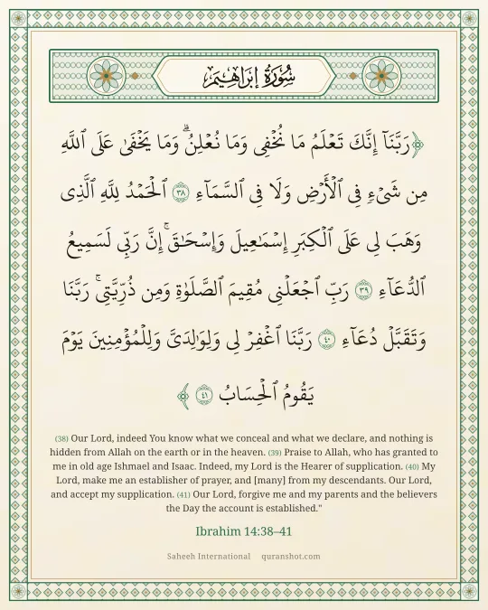 Ibrahim 14:38–41 — رَبَّنَآ إِنَّكَ تَعْلَمُ مَا نُخْفِى وَمَا نُعْلِنُ ۗ وَمَا يَخْفَىٰ عَلَى ٱللَّهِ مِن شَىْءٍ فِى ٱلْأَرْضِ وَلَا فِى ٱلسَّمَآءِ ٱلْحَمْدُ لِلَّهِ ٱلَّذِى وَهَبَ لِى عَلَى ٱلْكِبَرِ إِسْمَـٰعِيلَ وَإِسْحَـٰقَ ۚ إِنَّ رَبِّى لَسَمِيعُ ٱلدُّعَآءِ رَبِّ ٱجْعَلْنِى مُقِيمَ ٱلصَّلَوٰةِ وَمِن ذُرِّيَّتِى ۚ رَبَّنَا وَتَقَبَّلْ دُعَآءِ رَبَّنَا ٱغْفِرْ لِى وَلِوَٰلِدَىَّ وَلِلْمُؤْمِنِينَ يَوْمَ يَقُومُ ٱلْحِسَابُ