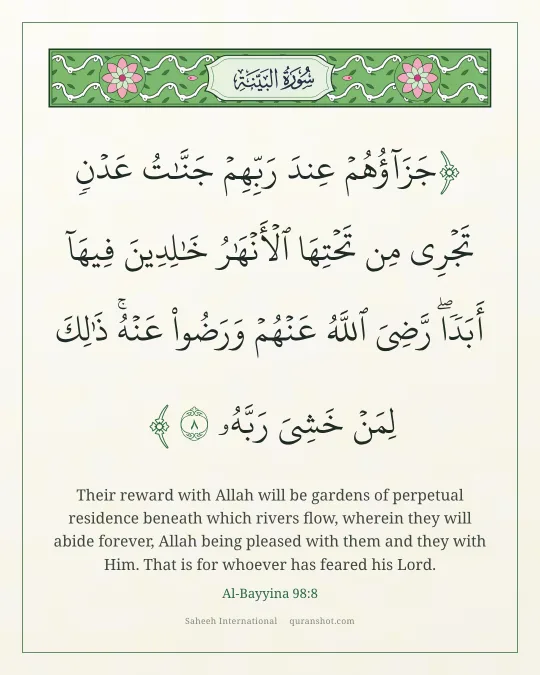 Al-Bayyina 98:8 — جَزَآؤُهُمْ عِندَ رَبِّهِمْ جَنَّـٰتُ عَدْنٍ تَجْرِى مِن تَحْتِهَا ٱلْأَنْهَـٰرُ خَـٰلِدِينَ فِيهَآ أَبَدًا ۖ رَّضِىَ ٱللَّهُ عَنْهُمْ وَرَضُوا۟ عَنْهُ ۚ ذَٰلِكَ لِمَنْ خَشِىَ رَبَّهُۥ