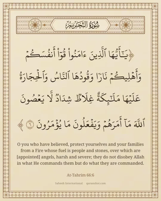 At-Tahrim 66:6 — يَـٰٓأَيُّهَا ٱلَّذِينَ ءَامَنُوا۟ قُوٓا۟ أَنفُسَكُمْ وَأَهْلِيكُمْ نَارًا وَقُودُهَا ٱلنَّاسُ وَٱلْحِجَارَةُ عَلَيْهَا مَلَـٰٓئِكَةٌ غِلَاظٌ شِدَادٌ لَّا يَعْصُونَ ٱللَّهَ مَآ أَمَرَهُمْ وَيَفْعَلُونَ مَا يُؤْمَرُونَ