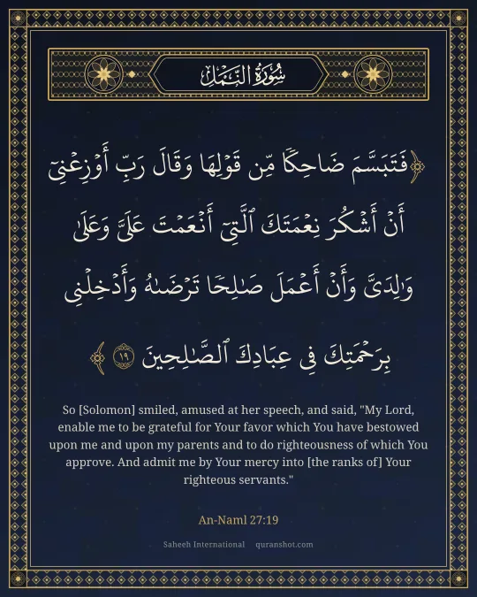 An-Naml 27:19 — فَتَبَسَّمَ ضَاحِكًا مِّن قَوْلِهَا وَقَالَ رَبِّ أَوْزِعْنِىٓ أَنْ أَشْكُرَ نِعْمَتَكَ ٱلَّتِىٓ أَنْعَمْتَ عَلَىَّ وَعَلَىٰ وَٰلِدَىَّ وَأَنْ أَعْمَلَ صَـٰلِحًا تَرْضَىٰهُ وَأَدْخِلْنِى بِرَحْمَتِكَ فِى عِبَادِكَ ٱلصَّـٰلِحِينَ