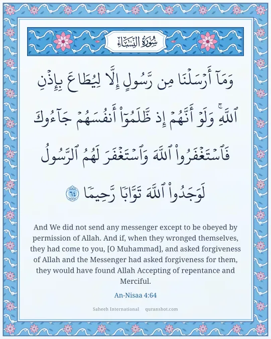 An-Nisaa 4:64 — وَمَآ أَرْسَلْنَا مِن رَّسُولٍ إِلَّا لِيُطَاعَ بِإِذْنِ ٱللَّهِ ۚ وَلَوْ أَنَّهُمْ إِذ ظَّلَمُوٓا۟ أَنفُسَهُمْ جَآءُوكَ فَٱسْتَغْفَرُوا۟ ٱللَّهَ وَٱسْتَغْفَرَ لَهُمُ ٱلرَّسُولُ لَوَجَدُوا۟ ٱللَّهَ تَوَّابًا رَّحِيمًا