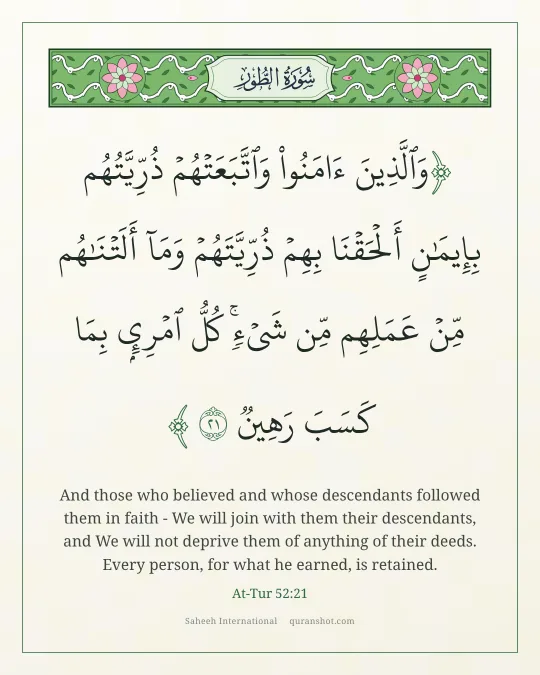 At-Tur 52:21 — وَٱلَّذِينَ ءَامَنُوا۟ وَٱتَّبَعَتْهُمْ ذُرِّيَّتُهُم بِإِيمَـٰنٍ أَلْحَقْنَا بِهِمْ ذُرِّيَّتَهُمْ وَمَآ أَلَتْنَـٰهُم مِّنْ عَمَلِهِم مِّن شَىْءٍ ۚ كُلُّ ٱمْرِئٍۭ بِمَا كَسَبَ رَهِينٌ