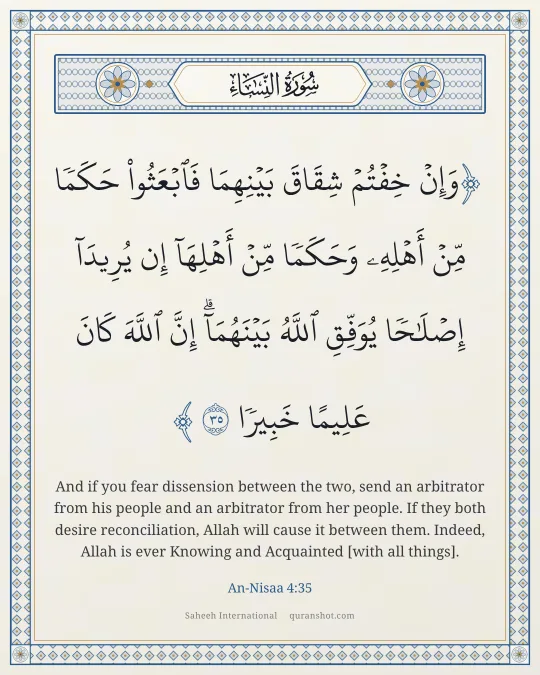 An-Nisaa 4:35 — وَإِنْ خِفْتُمْ شِقَاقَ بَيْنِهِمَا فَٱبْعَثُوا۟ حَكَمًا مِّنْ أَهْلِهِۦ وَحَكَمًا مِّنْ أَهْلِهَآ إِن يُرِيدَآ إِصْلَـٰحًا يُوَفِّقِ ٱللَّهُ بَيْنَهُمَآ ۗ إِنَّ ٱللَّهَ كَانَ عَلِيمًا خَبِيرًا